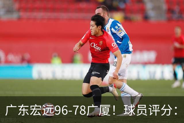 广东宏远96-78广厦！球员评分：3人满分，4人良好，2人不合格
